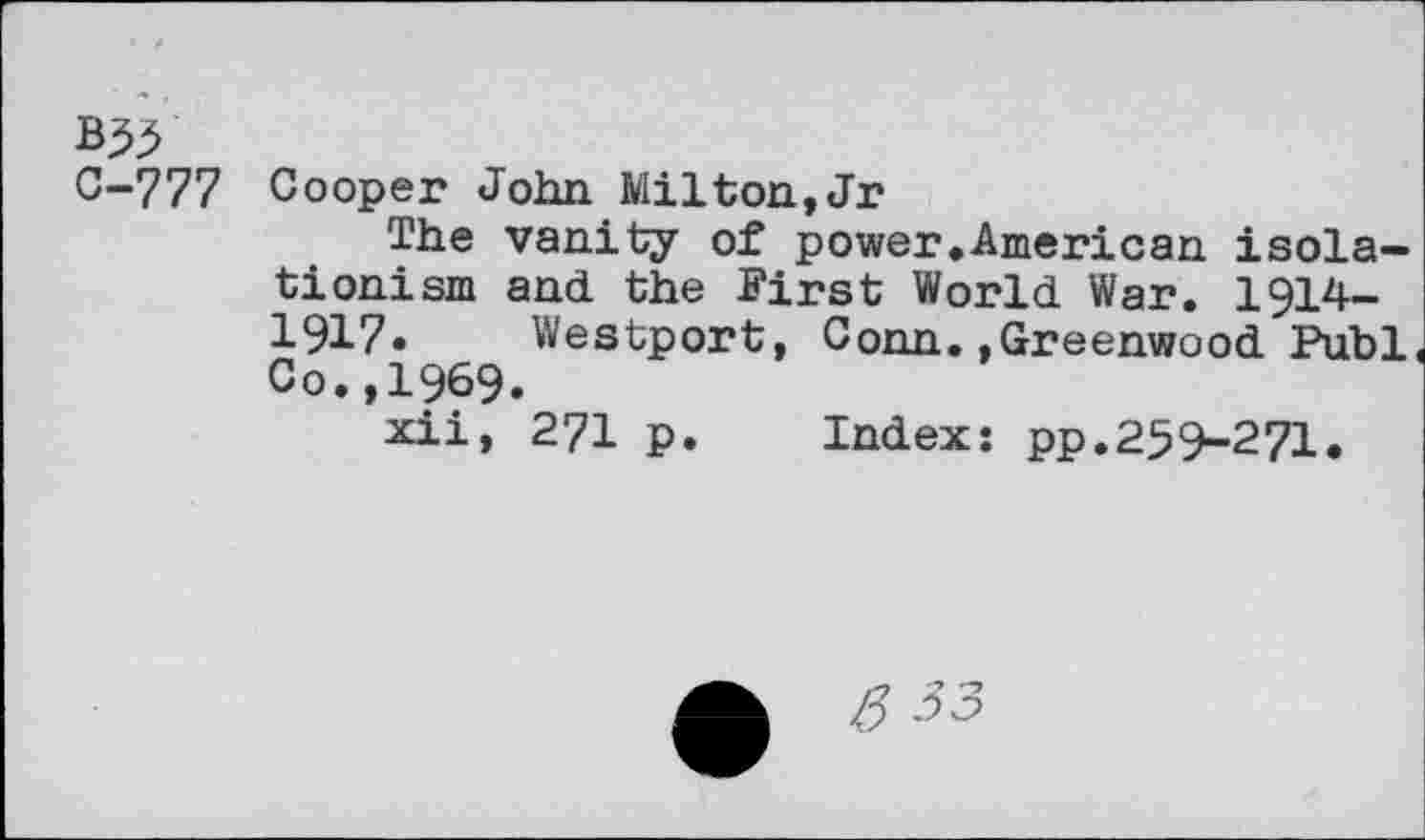 ﻿Q-777 Cooper John Milton,Jr
The vanity of power.American isolationism and the First World War. 1914— 1917. Westport, Conn.»Greenwood Publ< Co.,1969.
xii, 271 p. Index: pp.259-271.